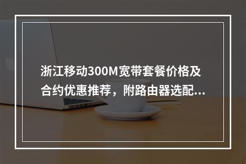 浙江移动300M宽带套餐价格及合约优惠推荐，附路由器选配攻略