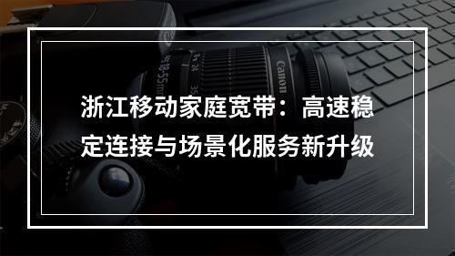 浙江移动家庭宽带：高速稳定连接与场景化服务新升级