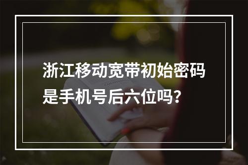 浙江移动宽带初始密码是手机号后六位吗？