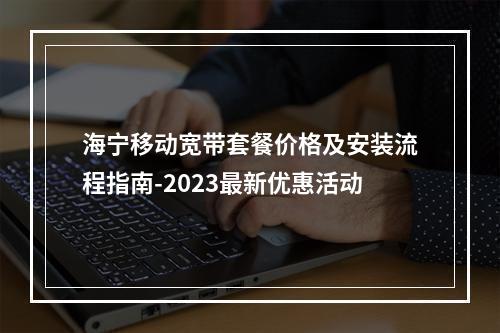 海宁移动宽带套餐价格及安装流程指南-2023最新优惠活动