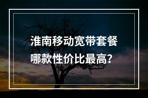淮南移动宽带套餐哪款性价比最高？
