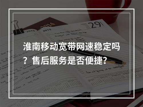 淮南移动宽带网速稳定吗？售后服务是否便捷？