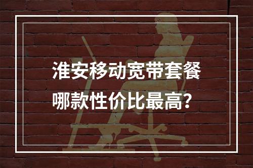 淮安移动宽带套餐哪款性价比最高？