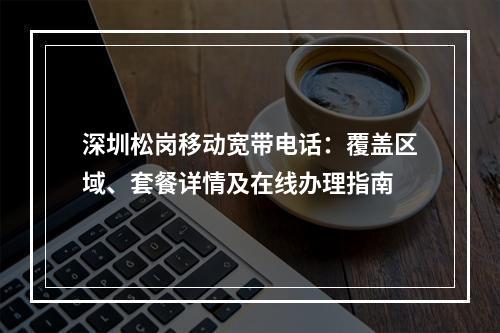 深圳松岗移动宽带电话：覆盖区域、套餐详情及在线办理指南