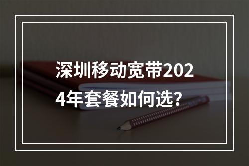深圳移动宽带2024年套餐如何选？