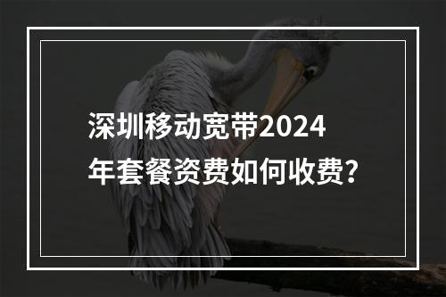 深圳移动宽带2024年套餐资费如何收费？