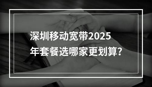 深圳移动宽带2025年套餐选哪家更划算？