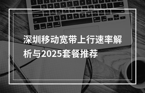 深圳移动宽带上行速率解析与2025套餐推荐