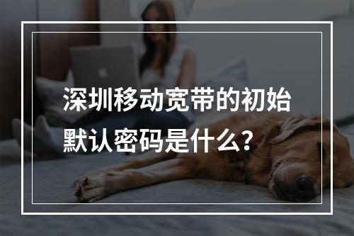 深圳移动宽带的初始默认密码是什么？