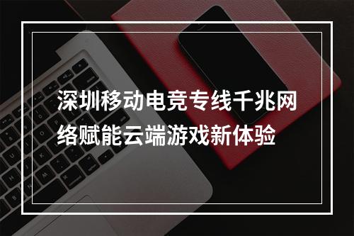 深圳移动电竞专线千兆网络赋能云端游戏新体验