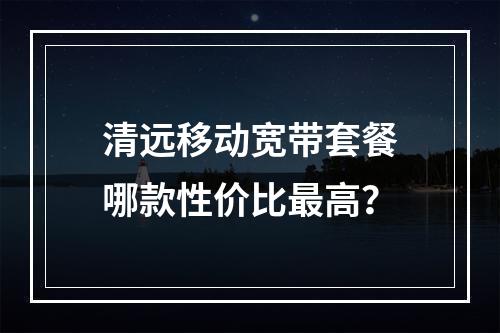 清远移动宽带套餐哪款性价比最高？