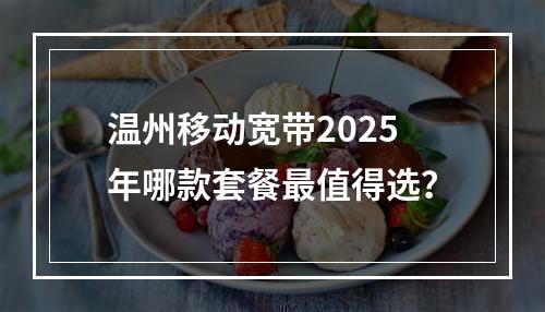 温州移动宽带2025年哪款套餐最值得选？