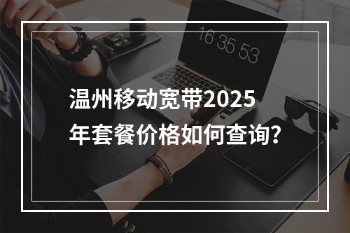 温州移动宽带2025年套餐价格如何查询？