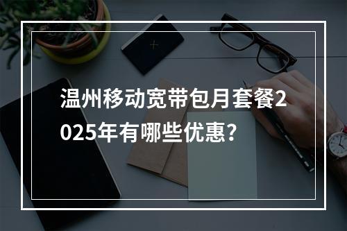 温州移动宽带包月套餐2025年有哪些优惠？