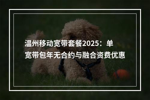 温州移动宽带套餐2025：单宽带包年无合约与融合资费优惠
