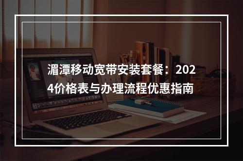 湄潭移动宽带安装套餐：2024价格表与办理流程优惠指南