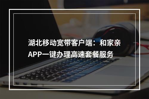 湖北移动宽带客户端：和家亲APP一键办理高速套餐服务