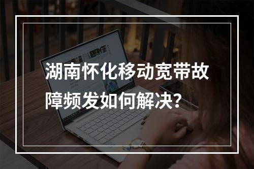 湖南怀化移动宽带故障频发如何解决？