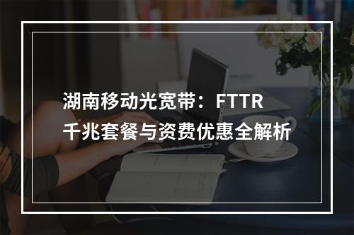 湖南移动光宽带：FTTR千兆套餐与资费优惠全解析