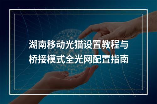 湖南移动光猫设置教程与桥接模式全光网配置指南