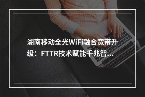 湖南移动全光WiFi融合宽带升级：FTTR技术赋能千兆智慧家庭