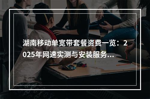 湖南移动单宽带套餐资费一览：2025年网速实测与安装服务全覆盖