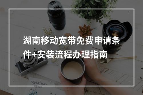 湖南移动宽带免费申请条件+安装流程办理指南