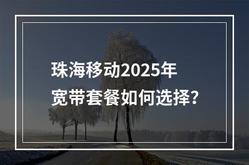 珠海移动2025年宽带套餐如何选择？