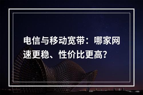 电信与移动宽带：哪家网速更稳、性价比更高？