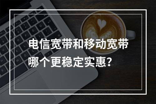 电信宽带和移动宽带哪个更稳定实惠？