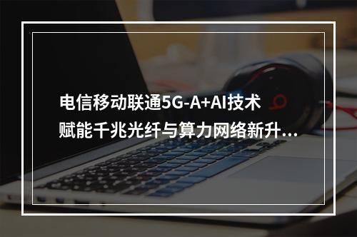电信移动联通5G-A+AI技术赋能千兆光纤与算力网络新升级