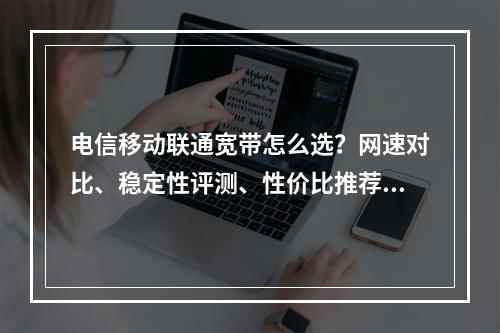 电信移动联通宽带怎么选？网速对比、稳定性评测、性价比推荐指南