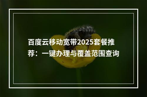 百度云移动宽带2025套餐推荐：一键办理与覆盖范围查询