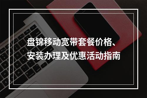 盘锦移动宽带套餐价格、安装办理及优惠活动指南