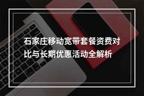 石家庄移动宽带套餐资费对比与长期优惠活动全解析