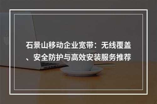 石景山移动企业宽带：无线覆盖、安全防护与高效安装服务推荐