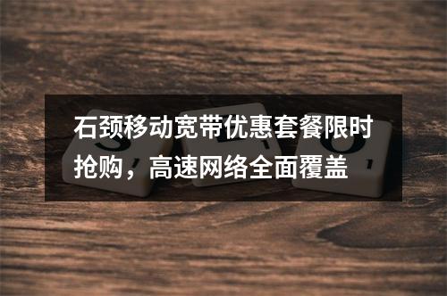 石颈移动宽带优惠套餐限时抢购，高速网络全面覆盖