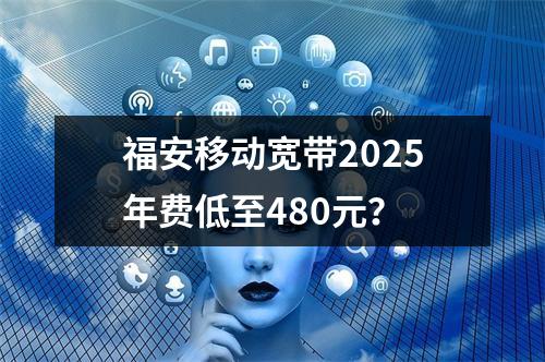 福安移动宽带2025年费低至480元？