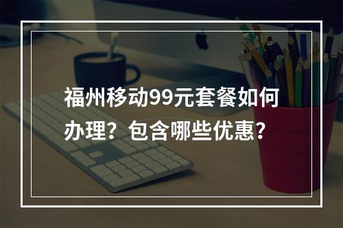 福州移动99元套餐如何办理？包含哪些优惠？