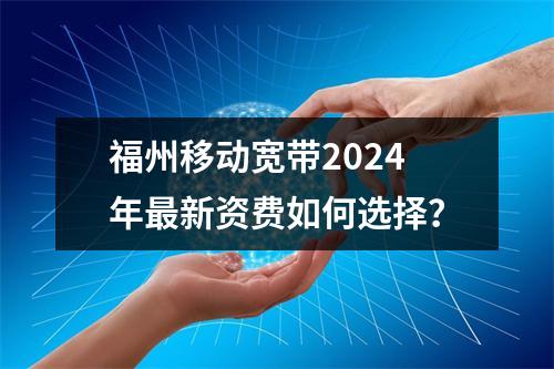 福州移动宽带2024年最新资费如何选择？