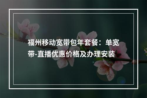 福州移动宽带包年套餐：单宽带-直播优惠价格及办理安装
