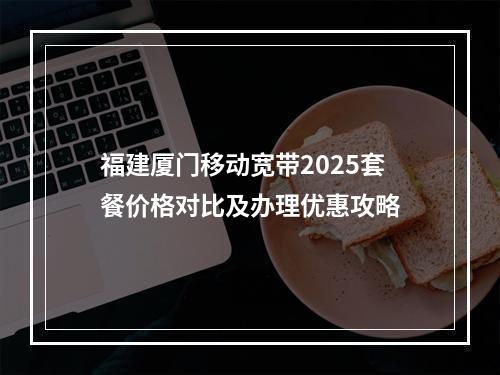 福建厦门移动宽带2025套餐价格对比及办理优惠攻略