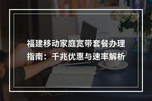 福建移动家庭宽带套餐办理指南：千兆优惠与速率解析