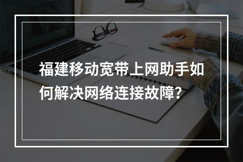 福建移动宽带上网助手如何解决网络连接故障？