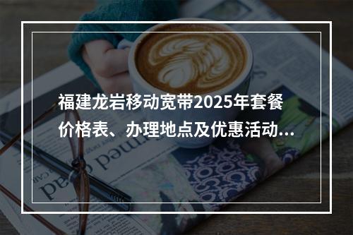 福建龙岩移动宽带2025年套餐价格表、办理地点及优惠活动指南