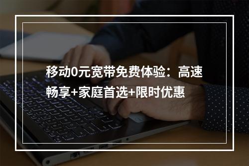 移动0元宽带免费体验：高速畅享+家庭首选+限时优惠
