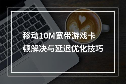 移动10M宽带游戏卡顿解决与延迟优化技巧