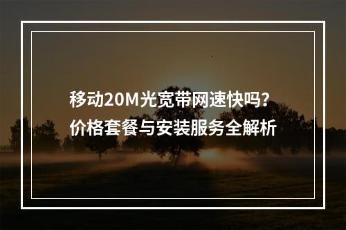 移动20M光宽带网速快吗？价格套餐与安装服务全解析
