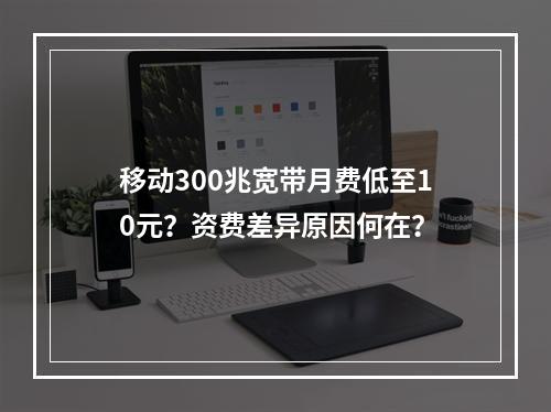 移动300兆宽带月费低至10元？资费差异原因何在？