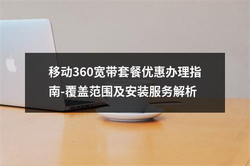 移动360宽带套餐优惠办理指南-覆盖范围及安装服务解析